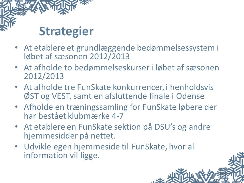 Strategier • At etablere et grundlæggende bedømmelsessystem i løbet af sæsonen 2012/2013 • At afholde to bedømmelseskurser i løbet af sæsonen 2012/2013 • At afholde tre FunSkate konkurrencer, i henholdsvis ØST og VEST, samt en afsluttende finale i Odense • Afholde en træningssamling for FunSkate løbere der har bestået klubmærke 4-7 • At etablere en FunSkate sektion på DSU’s og andre hjemmesidder på nettet.