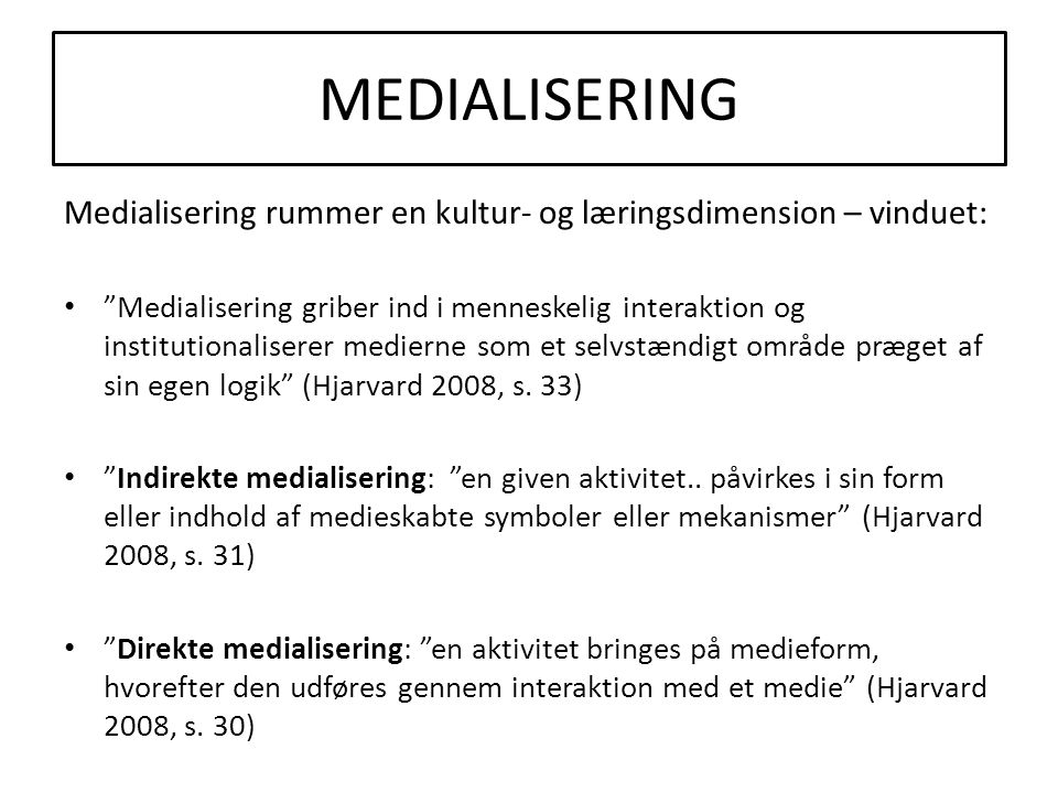 MEDIALISERING Medialisering rummer en kultur- og læringsdimension – vinduet: • Medialisering griber ind i menneskelig interaktion og institutionaliserer medierne som et selvstændigt område præget af sin egen logik (Hjarvard 2008, s.