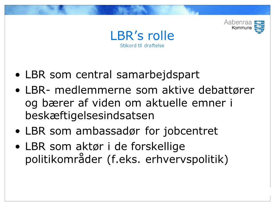 LBR’s rolle Stikord til drøftelse LBR som central samarbejdspart LBR- medlemmerne som aktive debattører og bærer af viden om aktuelle emner i beskæftigelsesindsatsen LBR som ambassadør for jobcentret LBR som aktør i de forskellige politikområder (f.eks.