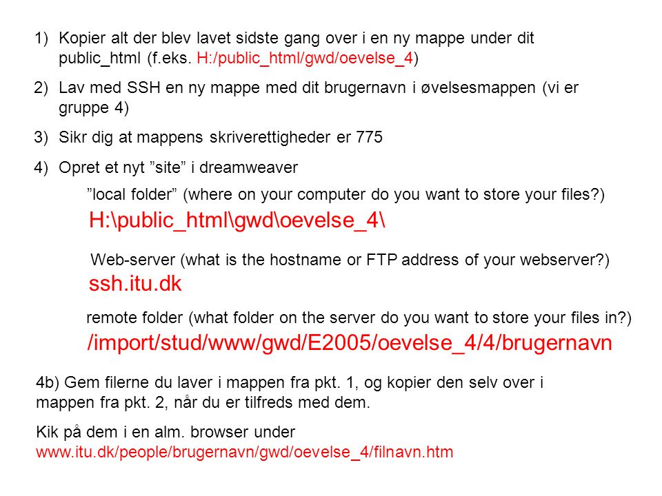 H:\public_html\gwd\oevelse_4\ local folder (where on your computer do you want to store your files ) ssh.itu.dk Web-server (what is the hostname or FTP address of your webserver ) /import/stud/www/gwd/E2005/oevelse_4/4/brugernavn remote folder (what folder on the server do you want to store your files in ) 1)Kopier alt der blev lavet sidste gang over i en ny mappe under dit public_html (f.eks.