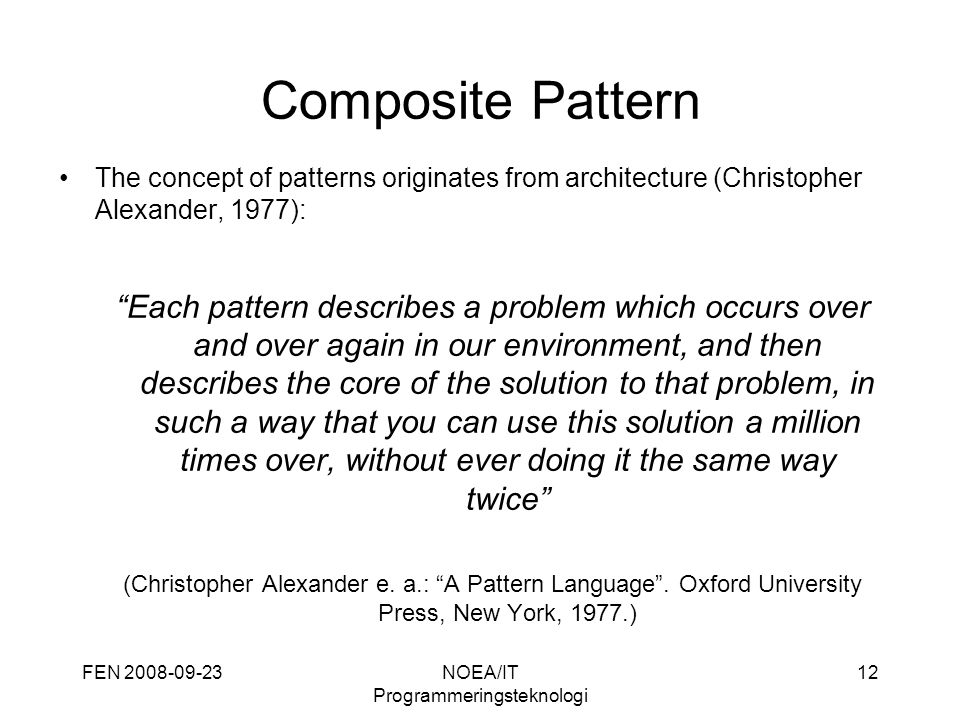 FEN NOEA/IT Programmeringsteknologi 12 Composite Pattern The concept of patterns originates from architecture (Christopher Alexander, 1977): Each pattern describes a problem which occurs over and over again in our environment, and then describes the core of the solution to that problem, in such a way that you can use this solution a million times over, without ever doing it the same way twice (Christopher Alexander e.