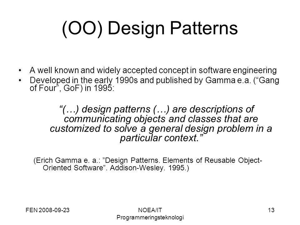 FEN NOEA/IT Programmeringsteknologi 13 (OO) Design Patterns A well known and widely accepted concept in software engineering Developed in the early 1990s and published by Gamma e.a.