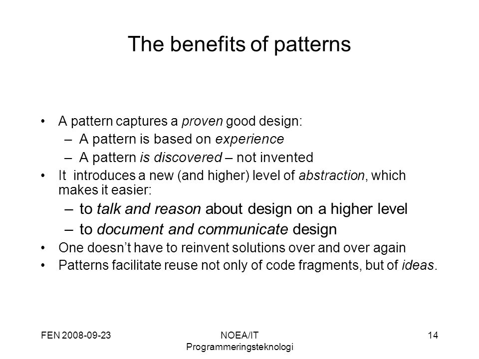 FEN NOEA/IT Programmeringsteknologi 14 The benefits of patterns A pattern captures a proven good design: –A pattern is based on experience –A pattern is discovered – not invented It introduces a new (and higher) level of abstraction, which makes it easier: –to talk and reason about design on a higher level –to document and communicate design One doesn’t have to reinvent solutions over and over again Patterns facilitate reuse not only of code fragments, but of ideas.