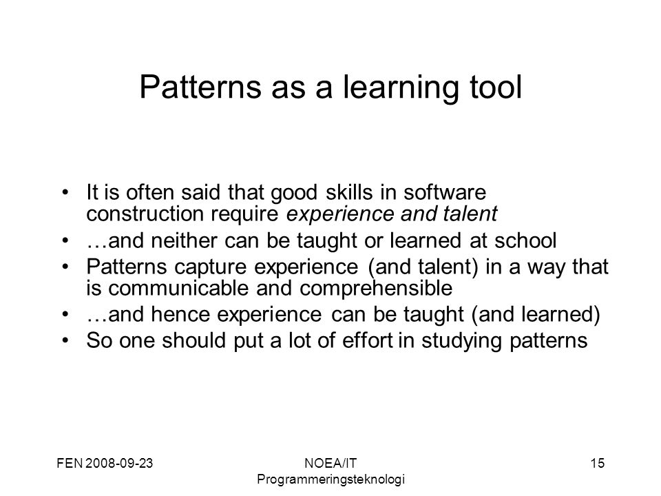 FEN NOEA/IT Programmeringsteknologi 15 Patterns as a learning tool It is often said that good skills in software construction require experience and talent …and neither can be taught or learned at school Patterns capture experience (and talent) in a way that is communicable and comprehensible …and hence experience can be taught (and learned) So one should put a lot of effort in studying patterns