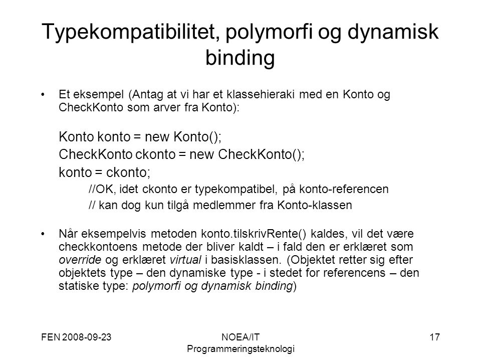 FEN NOEA/IT Programmeringsteknologi 17 Typekompatibilitet, polymorfi og dynamisk binding Et eksempel (Antag at vi har et klassehieraki med en Konto og CheckKonto som arver fra Konto): Konto konto = new Konto(); CheckKonto ckonto = new CheckKonto(); konto = ckonto; //OK, idet ckonto er typekompatibel, på konto-referencen // kan dog kun tilgå medlemmer fra Konto-klassen Når eksempelvis metoden konto.tilskrivRente() kaldes, vil det være checkkontoens metode der bliver kaldt – i fald den er erklæret som override og erklæret virtual i basisklassen.