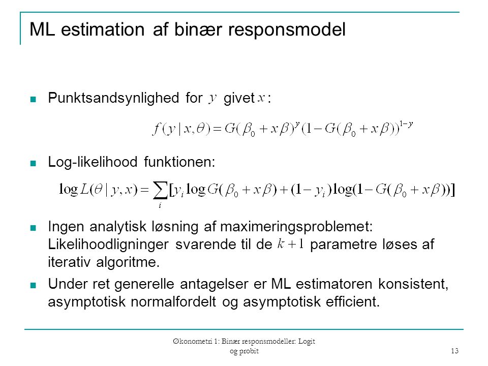 Økonometri 1: Binær responsmodeller: Logit og probit 13 ML estimation af binær responsmodel Punktsandsynlighed for givet : Log-likelihood funktionen: Ingen analytisk løsning af maximeringsproblemet: Likelihoodligninger svarende til de parametre løses af iterativ algoritme.
