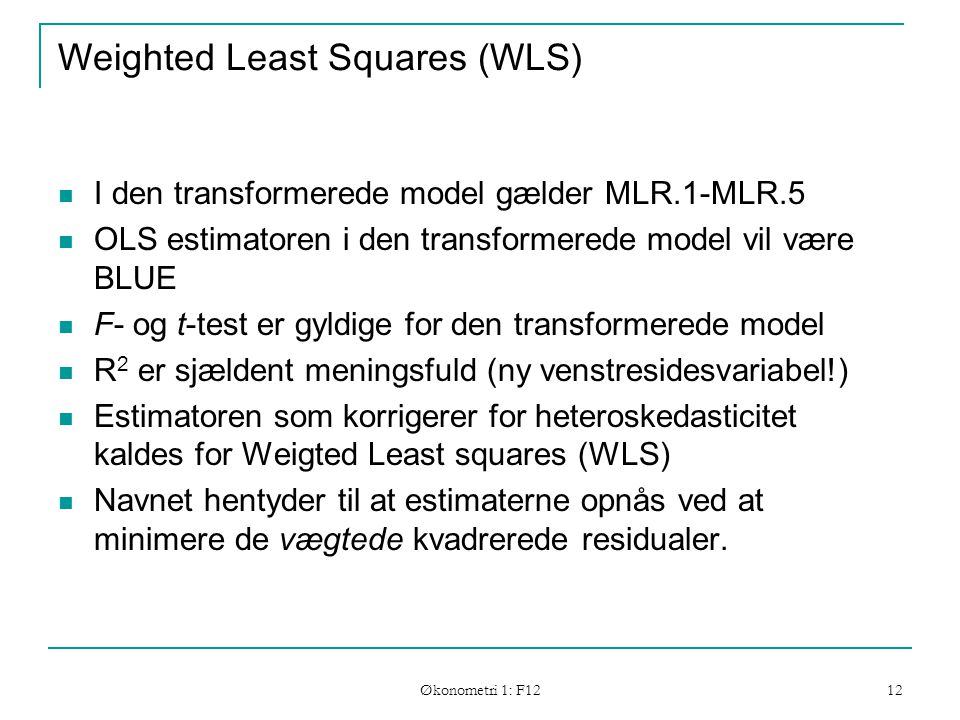 Økonometri 1: F12 12 Weighted Least Squares (WLS) I den transformerede model gælder MLR.1-MLR.5 OLS estimatoren i den transformerede model vil være BLUE F- og t-test er gyldige for den transformerede model R 2 er sjældent meningsfuld (ny venstresidesvariabel!) Estimatoren som korrigerer for heteroskedasticitet kaldes for Weigted Least squares (WLS) Navnet hentyder til at estimaterne opnås ved at minimere de vægtede kvadrerede residualer.