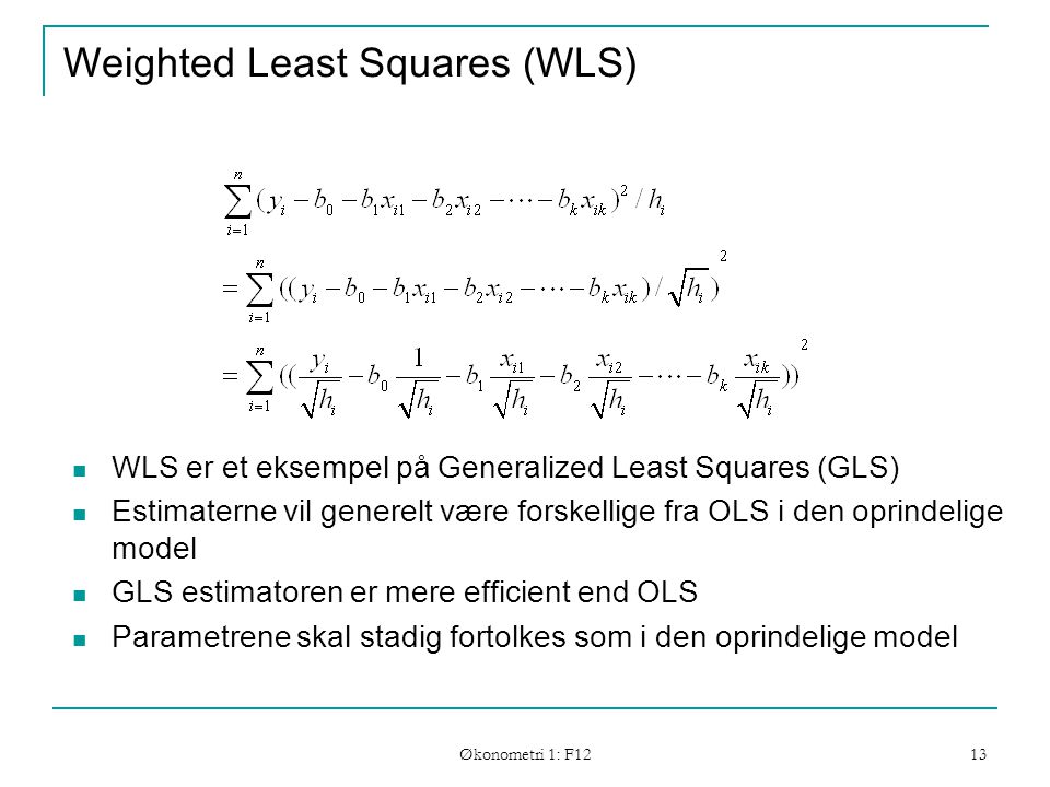Økonometri 1: F12 13 Weighted Least Squares (WLS) WLS er et eksempel på Generalized Least Squares (GLS) Estimaterne vil generelt være forskellige fra OLS i den oprindelige model GLS estimatoren er mere efficient end OLS Parametrene skal stadig fortolkes som i den oprindelige model