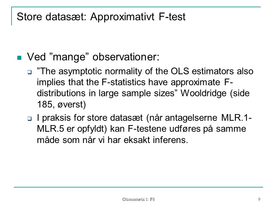 Økonometri 1: F8 9 Store datasæt: Approximativt F-test Ved mange observationer:  The asymptotic normality of the OLS estimators also implies that the F-statistics have approximate F- distributions in large sample sizes Wooldridge (side 185, øverst)  I praksis for store datasæt (når antagelserne MLR.1- MLR.5 er opfyldt) kan F-testene udføres på samme måde som når vi har eksakt inferens.