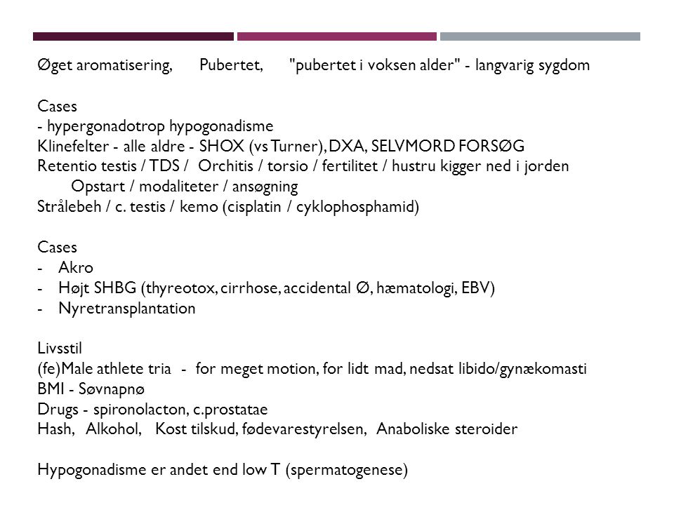 Øget aromatisering, Pubertet, pubertet i voksen alder - langvarig sygdom Cases - hypergonadotrop hypogonadisme Klinefelter - alle aldre - SHOX (vs Turner), DXA, SELVMORD FORSØG Retentio testis / TDS / Orchitis / torsio / fertilitet / hustru kigger ned i jorden Opstart / modaliteter / ansøgning Strålebeh / c.