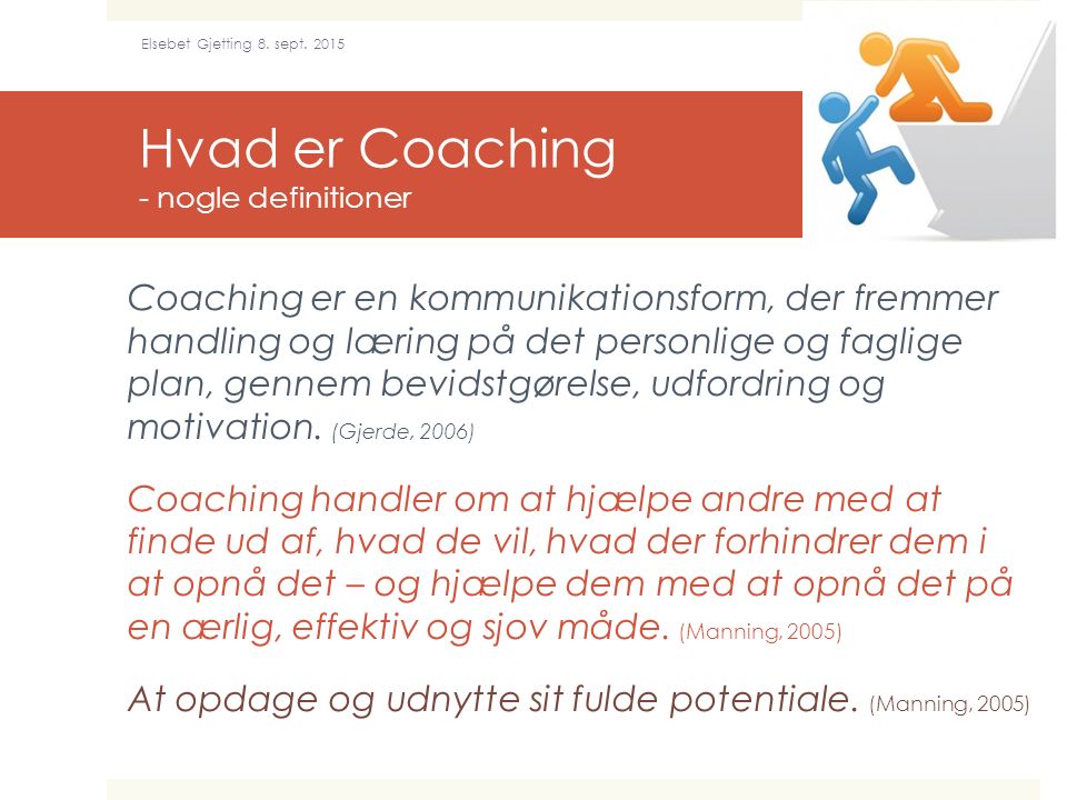 Hvad er Coaching - nogle definitioner Coaching er en kommunikationsform, der fremmer handling og læring på det personlige og faglige plan, gennem bevidstgørelse, udfordring og motivation.