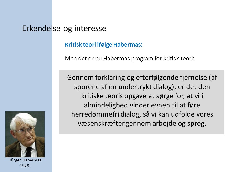 Erkendelse og interesse Jürgen Habermas Kritisk teori ifølge Habermas: Men det er nu Habermas program for kritisk teori: Gennem forklaring og efterfølgende fjernelse (af sporene af en undertrykt dialog), er det den kritiske teoris opgave at sørge for, at vi i almindelighed vinder evnen til at føre herredømmefri dialog, så vi kan udfolde vores væsenskræfter gennem arbejde og sprog.