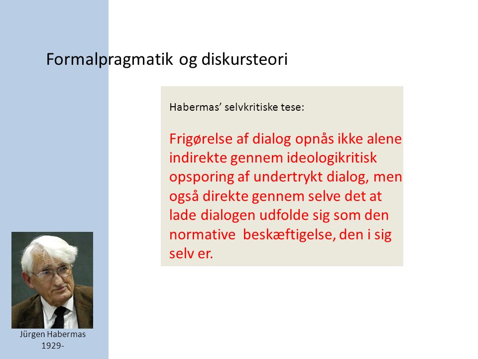 Formalpragmatik og diskursteori Jürgen Habermas Habermas’ selvkritiske tese: Frigørelse af dialog opnås ikke alene indirekte gennem ideologikritisk opsporing af undertrykt dialog, men også direkte gennem selve det at lade dialogen udfolde sig som den normative beskæftigelse, den i sig selv er.