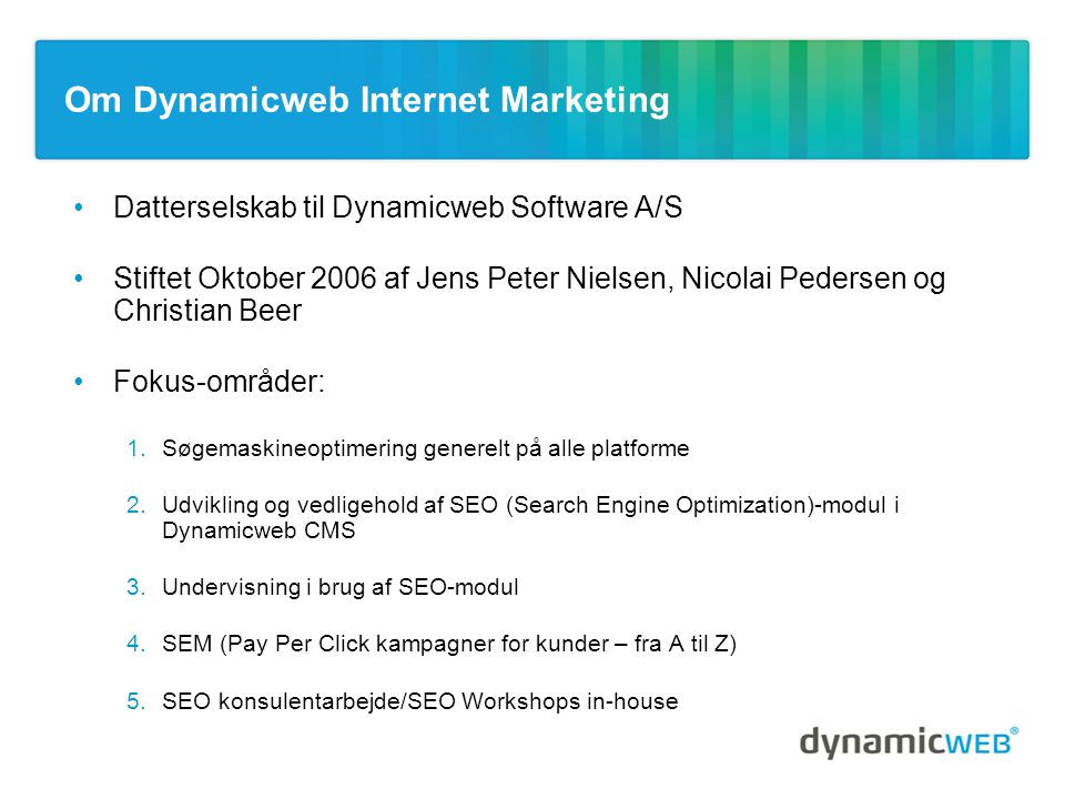 Om Dynamicweb Internet Marketing •Datterselskab til Dynamicweb Software A/S •Stiftet Oktober 2006 af Jens Peter Nielsen, Nicolai Pedersen og Christian Beer •Fokus-områder: 1.Søgemaskineoptimering generelt på alle platforme 2.Udvikling og vedligehold af SEO (Search Engine Optimization)-modul i Dynamicweb CMS 3.Undervisning i brug af SEO-modul 4.SEM (Pay Per Click kampagner for kunder – fra A til Z) 5.SEO konsulentarbejde/SEO Workshops in-house