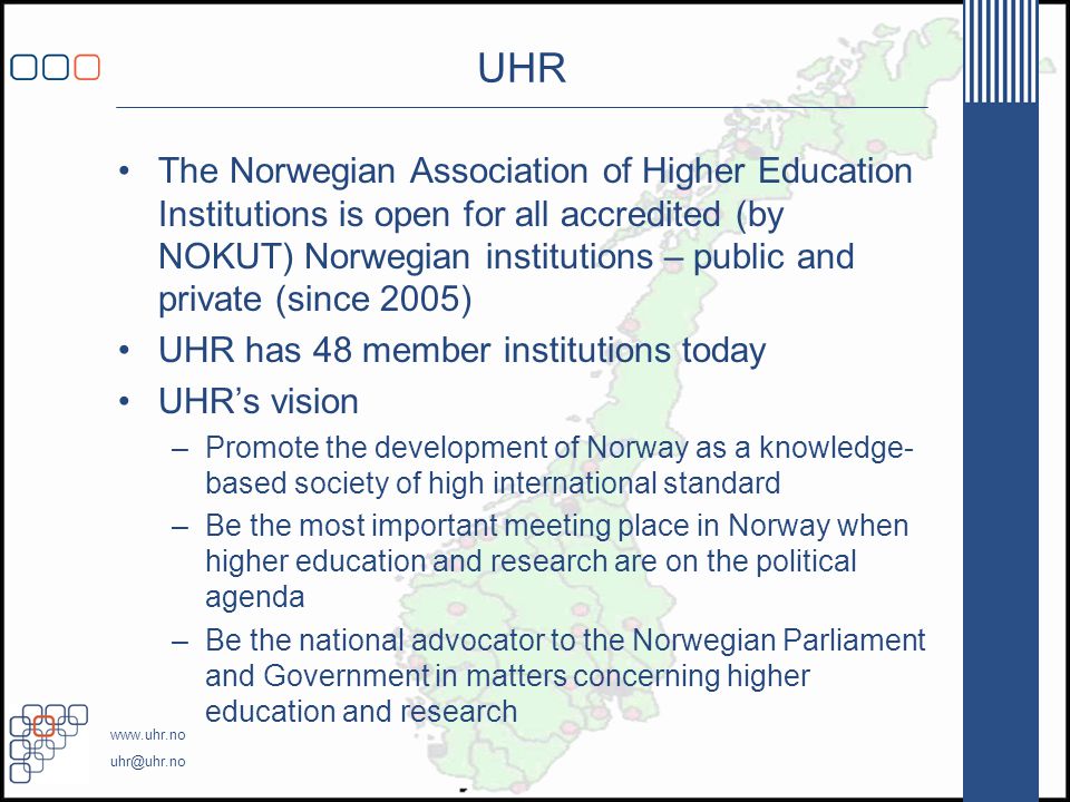 UHR •The Norwegian Association of Higher Education Institutions is open for all accredited (by NOKUT) Norwegian institutions – public and private (since 2005) •UHR has 48 member institutions today •UHR’s vision –Promote the development of Norway as a knowledge- based society of high international standard –Be the most important meeting place in Norway when higher education and research are on the political agenda –Be the national advocator to the Norwegian Parliament and Government in matters concerning higher education and research