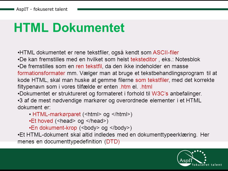 HTML Dokumentet •HTML dokumentet er rene tekstfiler, også kendt som ASCII-filer •De kan fremstilles med en hvilket som helst teksteditor, eks.: Notesblok •De fremstilles som en ren tekstfil, da den ikke indeholder en masse formationsformater mm.