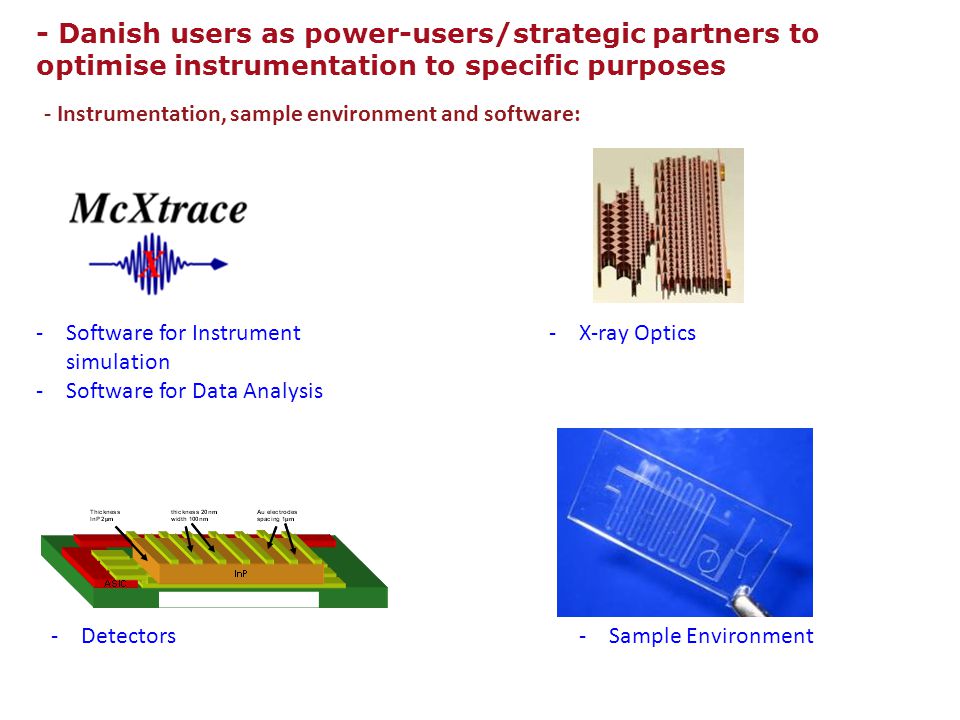 - Instrumentation, sample environment and software: - Danish users as power-users/strategic partners to optimise instrumentation to specific purposes -Software for Instrument simulation -Software for Data Analysis -X-ray Optics -Detectors -Sample Environment