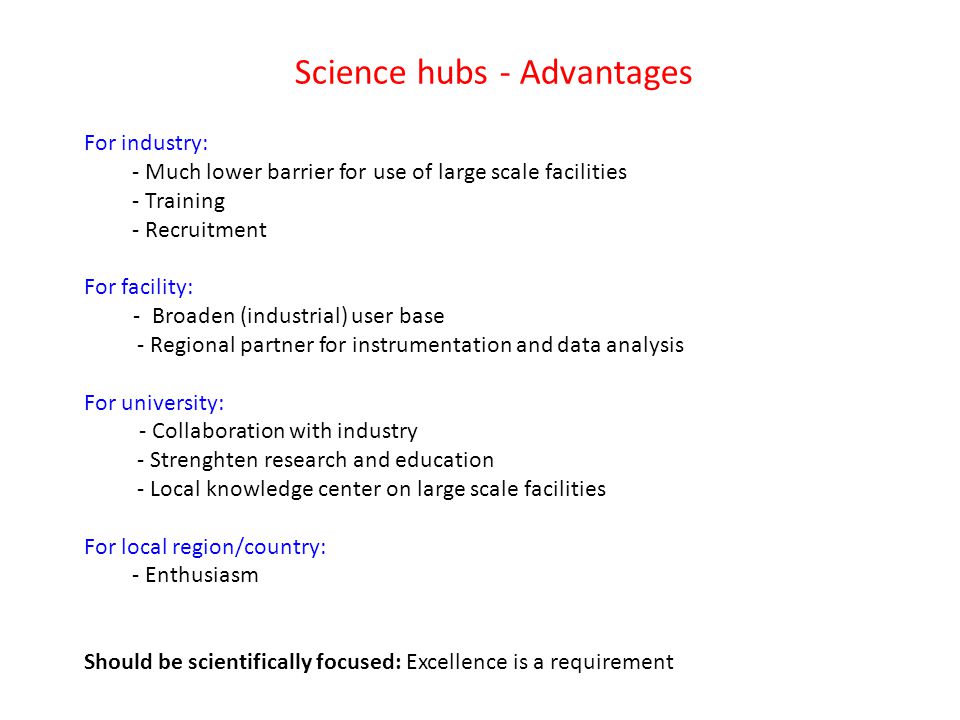 Science hubs - Advantages For industry: - Much lower barrier for use of large scale facilities - Training - Recruitment For facility: - Broaden (industrial) user base - Regional partner for instrumentation and data analysis For university: - Collaboration with industry - Strenghten research and education - Local knowledge center on large scale facilities For local region/country: - Enthusiasm Should be scientifically focused: Excellence is a requirement
