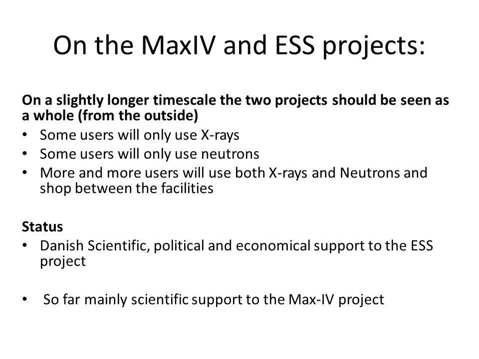 On the MaxIV and ESS projects: On a slightly longer timescale the two projects should be seen as a whole (from the outside) • Some users will only use X-rays • Some users will only use neutrons • More and more users will use both X-rays and Neutrons and shop between the facilities Status • Danish Scientific, political and economical support to the ESS project • So far mainly scientific support to the Max-IV project
