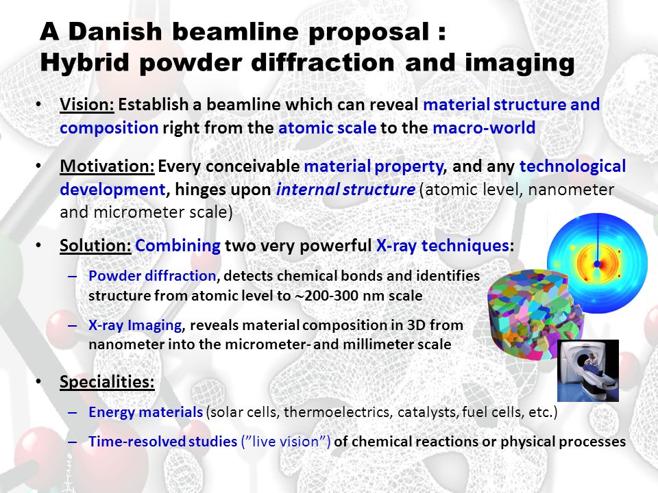A Danish beamline proposal : Hybrid powder diffraction and imaging • Vision: Establish a beamline which can reveal material structure and composition right from the atomic scale to the macro-world • Motivation: Every conceivable material property, and any technological development, hinges upon internal structure (atomic level, nanometer and micrometer scale) • Solution: Combining two very powerful X-ray techniques: – Powder diffraction, detects chemical bonds and identifies structure from atomic level to  nm scale – X-ray Imaging, reveals material composition in 3D from nanometer into the micrometer- and millimeter scale • Specialities: – Energy materials (solar cells, thermoelectrics, catalysts, fuel cells, etc.) – Time-resolved studies ( live vision ) of chemical reactions or physical processes
