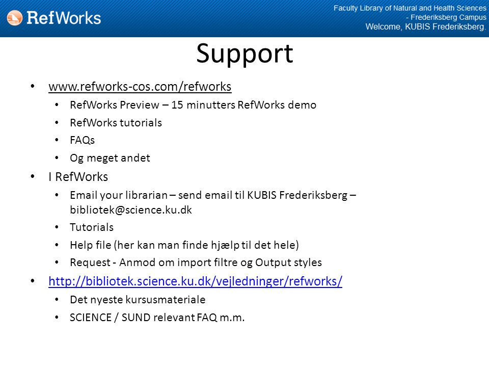 Support •   • RefWorks Preview – 15 minutters RefWorks demo • RefWorks tutorials • FAQs • Og meget andet • I RefWorks •  your librarian – send  til KUBIS Frederiksberg – • Tutorials • Help file (her kan man finde hjælp til det hele) • Request - Anmod om import filtre og Output styles •     • Det nyeste kursusmateriale • SCIENCE / SUND relevant FAQ m.m.
