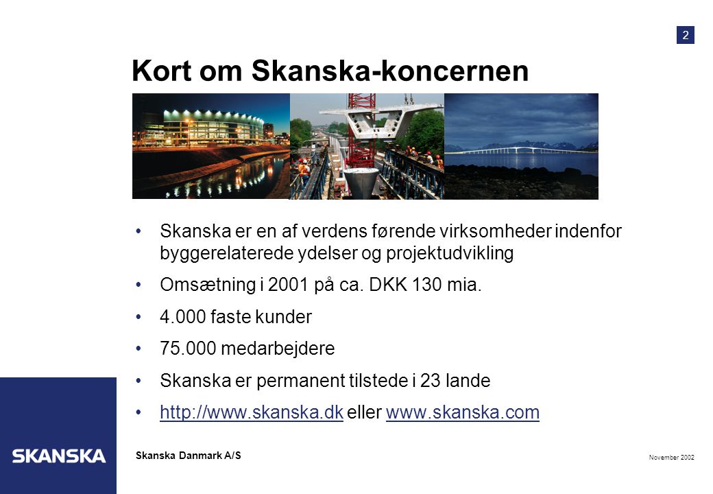 2 November 2002 Skanska Danmark A/S Kort om Skanska-koncernen •Skanska er en af verdens førende virksomheder indenfor byggerelaterede ydelser og projektudvikling •Omsætning i 2001 på ca.