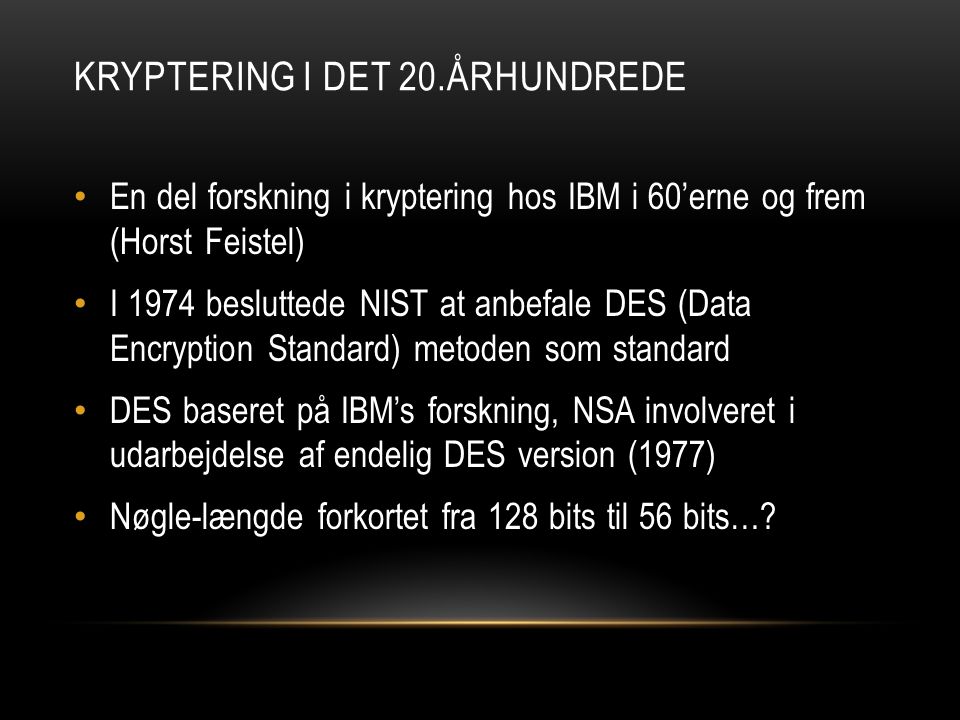 KRYPTERING I DET 20.ÅRHUNDREDE • En del forskning i kryptering hos IBM i 60’erne og frem (Horst Feistel) • I 1974 besluttede NIST at anbefale DES (Data Encryption Standard) metoden som standard • DES baseret på IBM’s forskning, NSA involveret i udarbejdelse af endelig DES version (1977) • Nøgle-længde forkortet fra 128 bits til 56 bits…