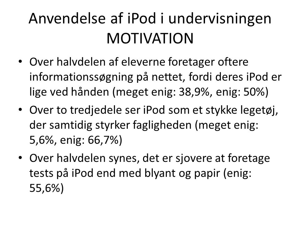 Anvendelse af iPod i undervisningen MOTIVATION • Over halvdelen af eleverne foretager oftere informationssøgning på nettet, fordi deres iPod er lige ved hånden (meget enig: 38,9%, enig: 50%) • Over to tredjedele ser iPod som et stykke legetøj, der samtidig styrker fagligheden (meget enig: 5,6%, enig: 66,7%) • Over halvdelen synes, det er sjovere at foretage tests på iPod end med blyant og papir (enig: 55,6%)