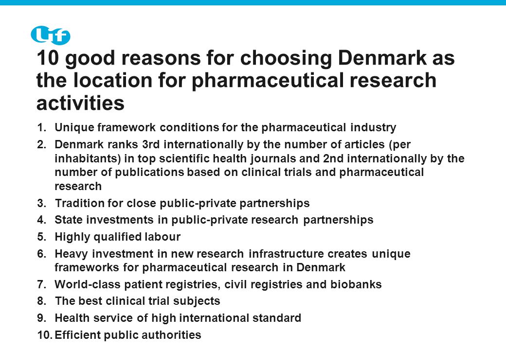 Tekst starter uden punktopstilling For at få punkt- opstilling på teksten (flere niveauer findes), brug forøg listeniveau For at få venstrestillet tekst uden punktopstilling, brug formindsk listeniveau 10 good reasons for choosing Denmark as the location for pharmaceutical research activities 1.Unique framework conditions for the pharmaceutical industry 2.Denmark ranks 3rd internationally by the number of articles (per inhabitants) in top scientific health journals and 2nd internationally by the number of publications based on clinical trials and pharmaceutical research 3.Tradition for close public-private partnerships 4.State investments in public-private research partnerships 5.Highly qualified labour 6.Heavy investment in new research infrastructure creates unique frameworks for pharmaceutical research in Denmark 7.World-class patient registries, civil registries and biobanks 8.The best clinical trial subjects 9.Health service of high international standard 10.Efficient public authorities