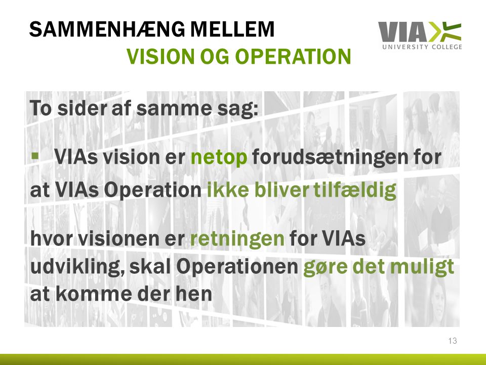 SAMMENHÆNG MELLEM VISION OG OPERATION To sider af samme sag:  VIAs vision er netop forudsætningen for at VIAs Operation ikke bliver tilfældig hvor visionen er retningen for VIAs udvikling, skal Operationen gøre det muligt at komme der hen 13