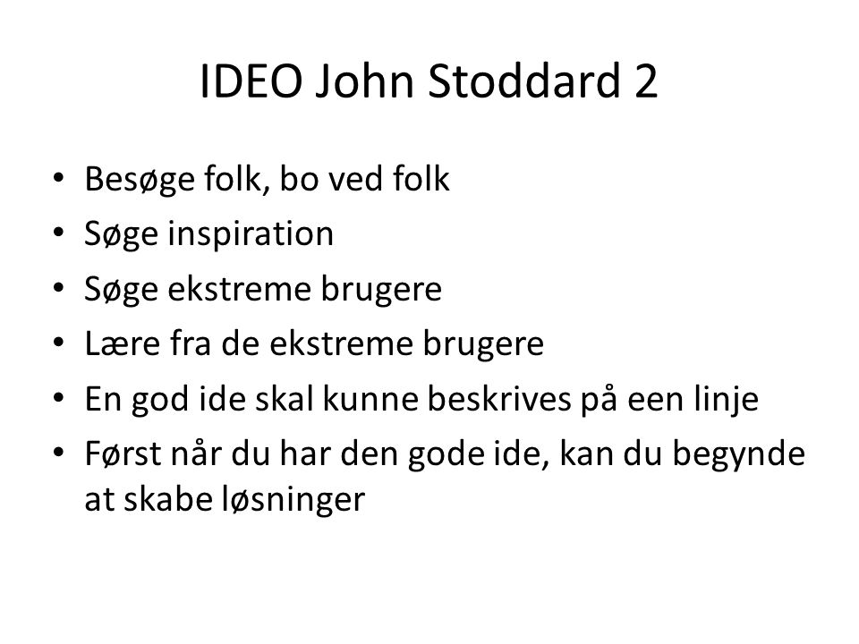 IDEO John Stoddard 2 • Besøge folk, bo ved folk • Søge inspiration • Søge ekstreme brugere • Lære fra de ekstreme brugere • En god ide skal kunne beskrives på een linje • Først når du har den gode ide, kan du begynde at skabe løsninger