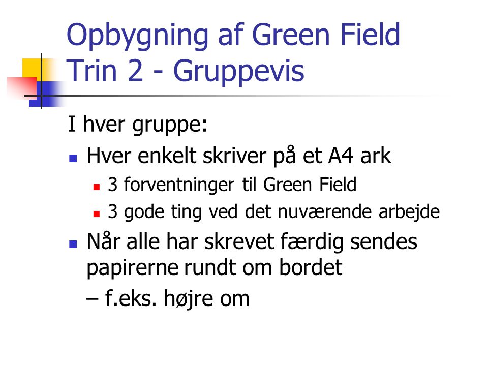 Opbygning af Green Field Trin 2 - Gruppevis I hver gruppe:  Hver enkelt skriver på et A4 ark  3 forventninger til Green Field  3 gode ting ved det nuværende arbejde  Når alle har skrevet færdig sendes papirerne rundt om bordet – f.eks.