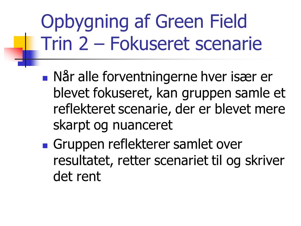 Opbygning af Green Field Trin 2 – Fokuseret scenarie  Når alle forventningerne hver især er blevet fokuseret, kan gruppen samle et reflekteret scenarie, der er blevet mere skarpt og nuanceret  Gruppen reflekterer samlet over resultatet, retter scenariet til og skriver det rent