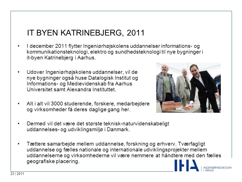 23 | 2011 IT BYEN KATRINEBJERG, 2011 •I december 2011 flytter Ingeniørhøjskolens uddannelser informations- og kommunikationsteknologi, elektro og sundhedsteknologi til nye bygninger i it-byen Katrinebjerg i Aarhus.
