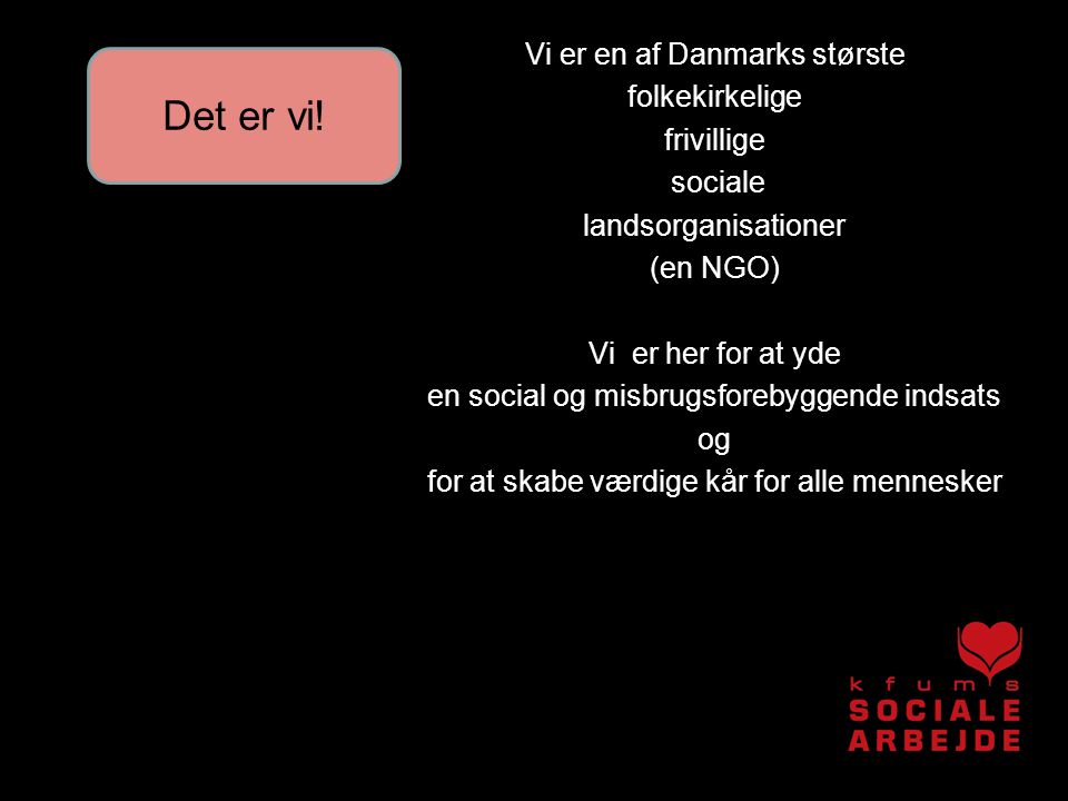 Vi er en af Danmarks største folkekirkelige frivillige sociale landsorganisationer (en NGO) Vi er her for at yde en social og misbrugsforebyggende indsats og for at skabe værdige kår for alle mennesker