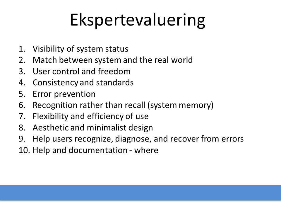 Ekspertevaluering 1.Visibility of system status 2.Match between system and the real world 3.User control and freedom 4.Consistency and standards 5.Error prevention 6.Recognition rather than recall (system memory) 7.Flexibility and efficiency of use 8.Aesthetic and minimalist design 9.Help users recognize, diagnose, and recover from errors 10.Help and documentation - where