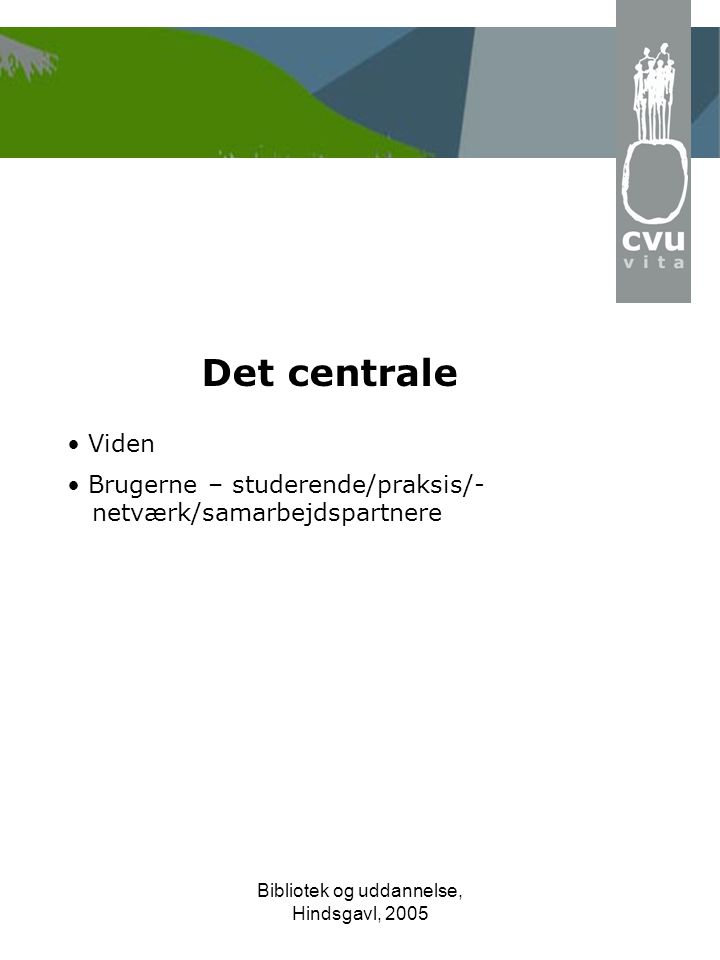 Bibliotek og uddannelse, Hindsgavl, 2005 Det centrale • Viden • Brugerne – studerende/praksis/- netværk/samarbejdspartnere