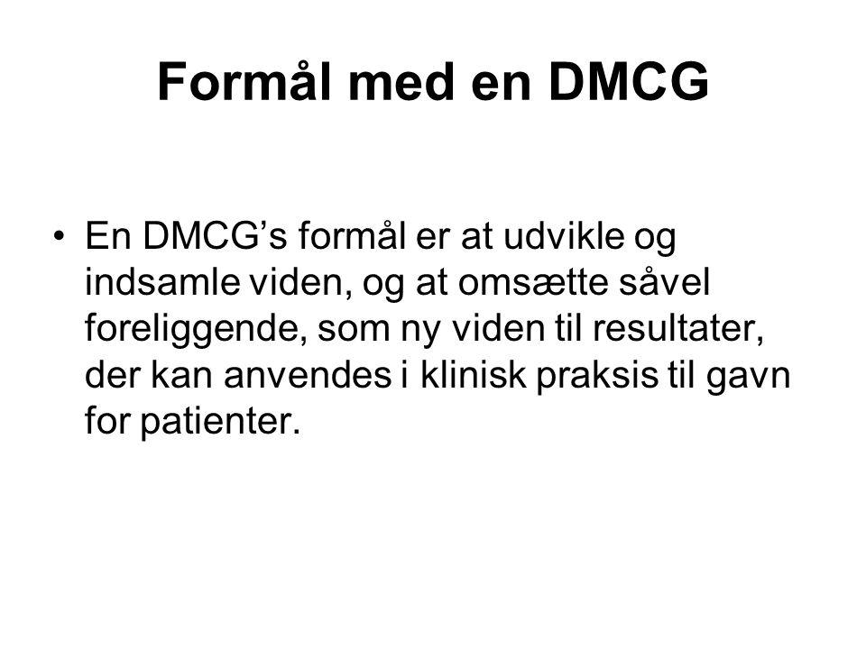 Formål med en DMCG •En DMCG’s formål er at udvikle og indsamle viden, og at omsætte såvel foreliggende, som ny viden til resultater, der kan anvendes i klinisk praksis til gavn for patienter.
