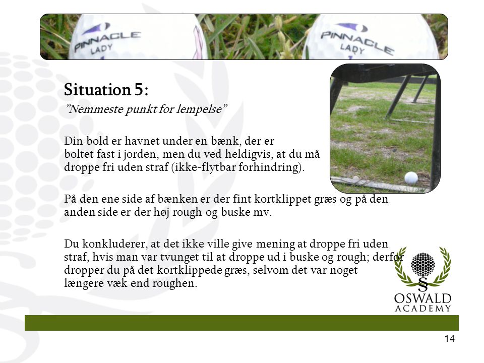 14 Situation 5: Nemmeste punkt for lempelse Din bold er havnet under en bænk, der er boltet fast i jorden, men du ved heldigvis, at du må droppe fri uden straf (ikke-flytbar forhindring).