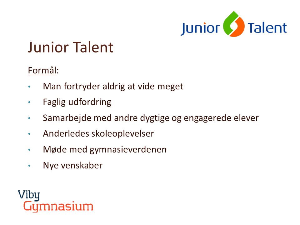 Junior Talent Formål: • Man fortryder aldrig at vide meget • Faglig udfordring • Samarbejde med andre dygtige og engagerede elever • Anderledes skoleoplevelser • Møde med gymnasieverdenen • Nye venskaber