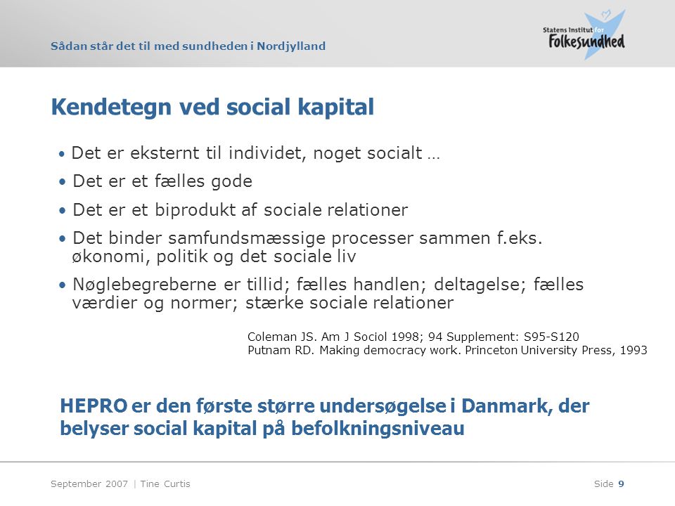 Sådan står det til med sundheden i Nordjylland September 2007 | Tine CurtisSide 9 Kendetegn ved social kapital • Det er eksternt til individet, noget socialt … • Det er et fælles gode • Det er et biprodukt af sociale relationer • Det binder samfundsmæssige processer sammen f.eks.