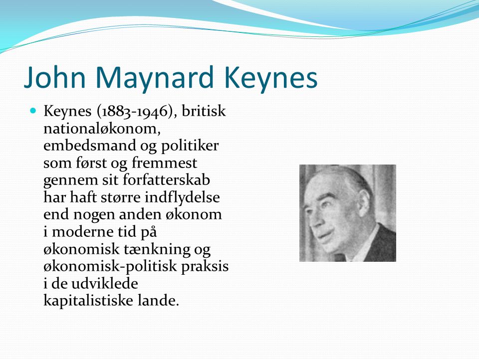 John Maynard Keynes  Keynes ( ), britisk nationaløkonom, embedsmand og politiker som først og fremmest gennem sit forfatterskab har haft større indflydelse end nogen anden økonom i moderne tid på økonomisk tænkning og økonomisk-politisk praksis i de udviklede kapitalistiske lande.