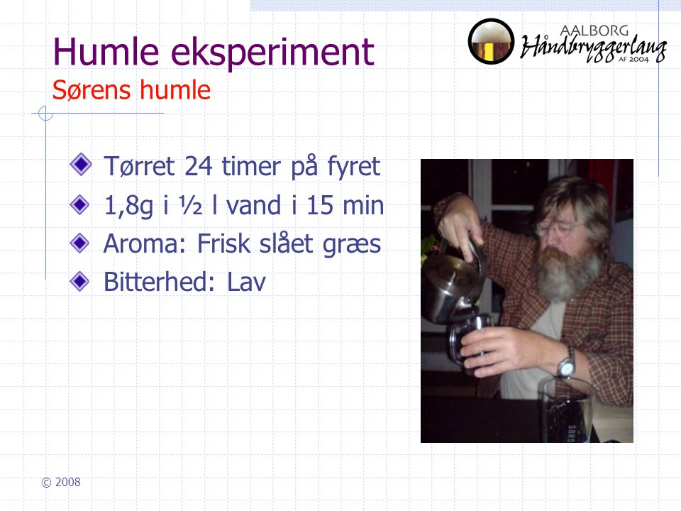 © 2008 Humle eksperiment Sørens humle Tørret 24 timer på fyret 1,8g i ½ l vand i 15 min Aroma: Frisk slået græs Bitterhed: Lav
