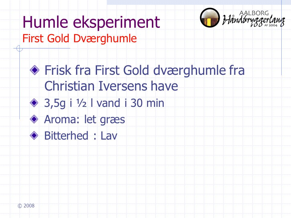 © 2008 Humle eksperiment First Gold Dværghumle Frisk fra First Gold dværghumle fra Christian Iversens have 3,5g i ½ l vand i 30 min Aroma: let græs Bitterhed : Lav