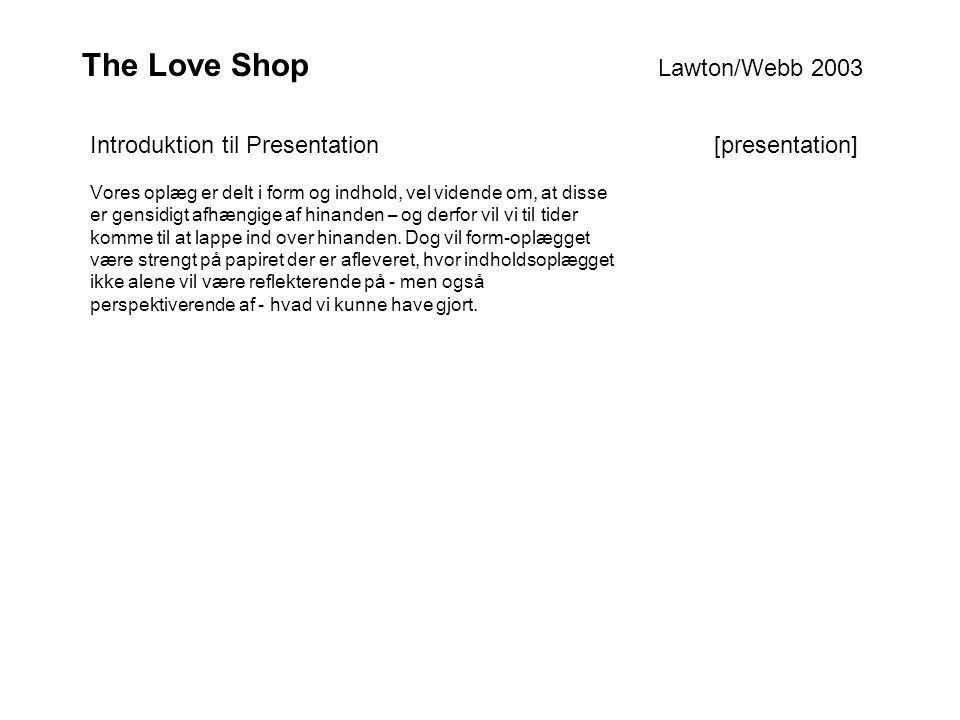 The Love Shop Lawton/Webb 2003 Vores oplæg er delt i form og indhold, vel vidende om, at disse er gensidigt afhængige af hinanden – og derfor vil vi til tider komme til at lappe ind over hinanden.