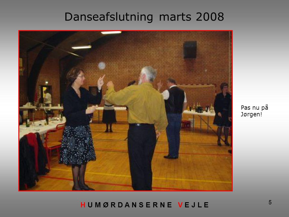 5 Danseafslutning marts 2008 H U M Ø R D A N S E R N E V E J L E Pas nu på Jørgen!