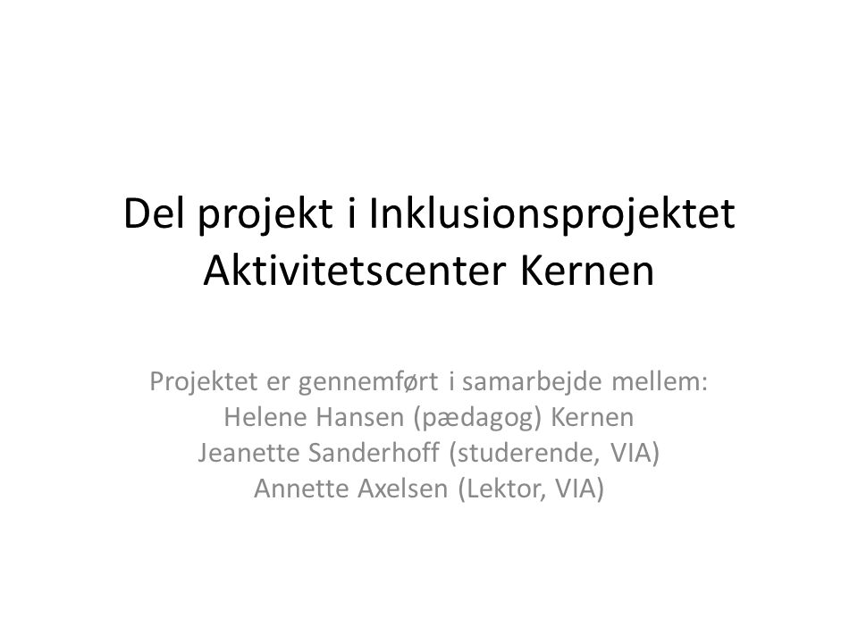 Del projekt i Inklusionsprojektet Aktivitetscenter Kernen Projektet er gennemført i samarbejde mellem: Helene Hansen (pædagog) Kernen Jeanette Sanderhoff (studerende, VIA) Annette Axelsen (Lektor, VIA)
