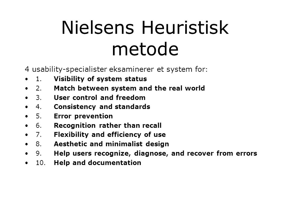 Nielsens Heuristisk metode 4 usability-specialister eksaminerer et system for : 1.Visibility of system status 2.Match between system and the real world 3.User control and freedom 4.Consistency and standards 5.Error prevention 6.Recognition rather than recall 7.Flexibility and efficiency of use 8.Aesthetic and minimalist design 9.Help users recognize, diagnose, and recover from errors 10.Help and documentation