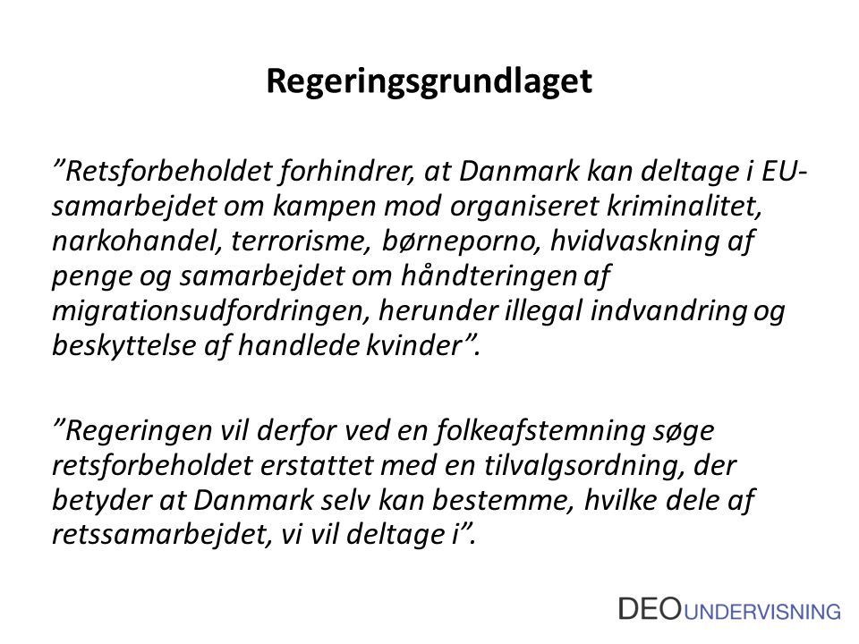 Regeringsgrundlaget Retsforbeholdet forhindrer, at Danmark kan deltage i EU- samarbejdet om kampen mod organiseret kriminalitet, narkohandel, terrorisme, børneporno, hvidvaskning af penge og samarbejdet om håndteringen af migrationsudfordringen, herunder illegal indvandring og beskyttelse af handlede kvinder .