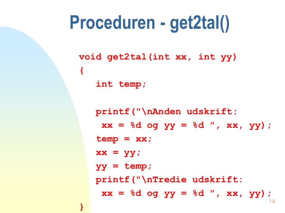 13 Et programeksempel void main(void) { int x = 4, y = 7; printf( \nFørste udskrift: x = %d og y = %d , x, y); get2tal(x, y); printf( \nFjerde udskrift: x = %d og y = %d , x, y); }